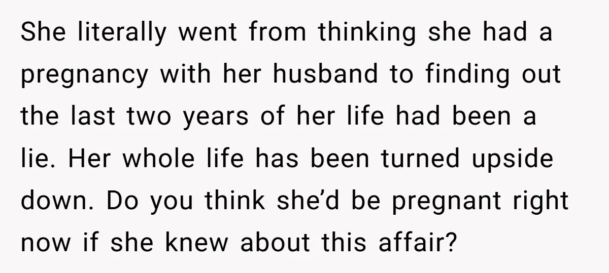 She literally went from thinking she had a pregnancy with her husband to finding out the last two years of her life had been a lie. Her whole life has...
