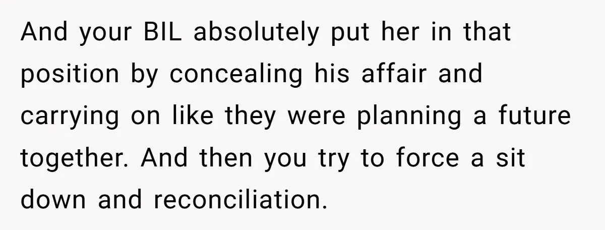 And your BIL absolutely put her in that position by concealing his affair and carrying on like they were planning a future together. And then you try to force a...