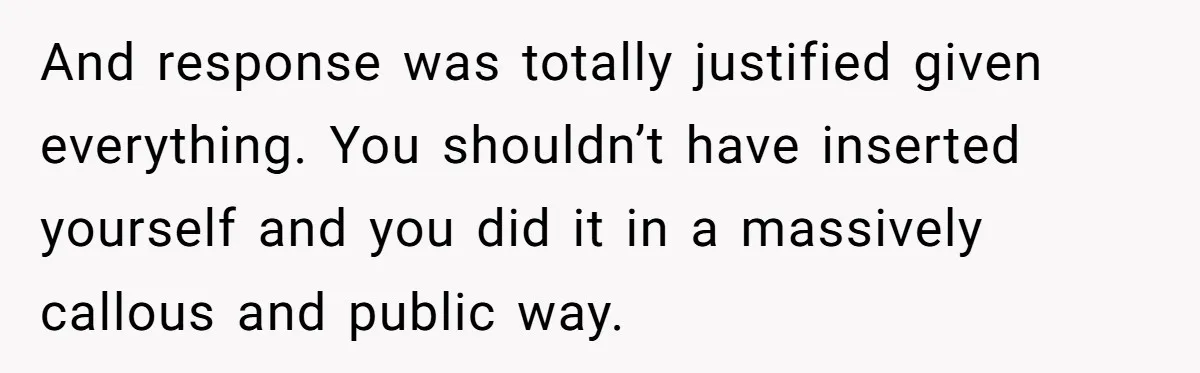 And response was totally justified given everything. You shouldn’t have inserted yourself and you did it in a massively callous and public way.