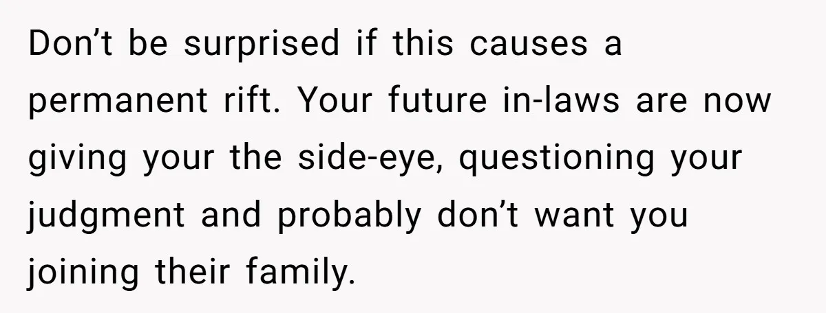Don’t be surprised if this causes a permanent rift. Your future in-laws are now giving your the side-eye, questioning your judgment and probably don’t want you joining their family.