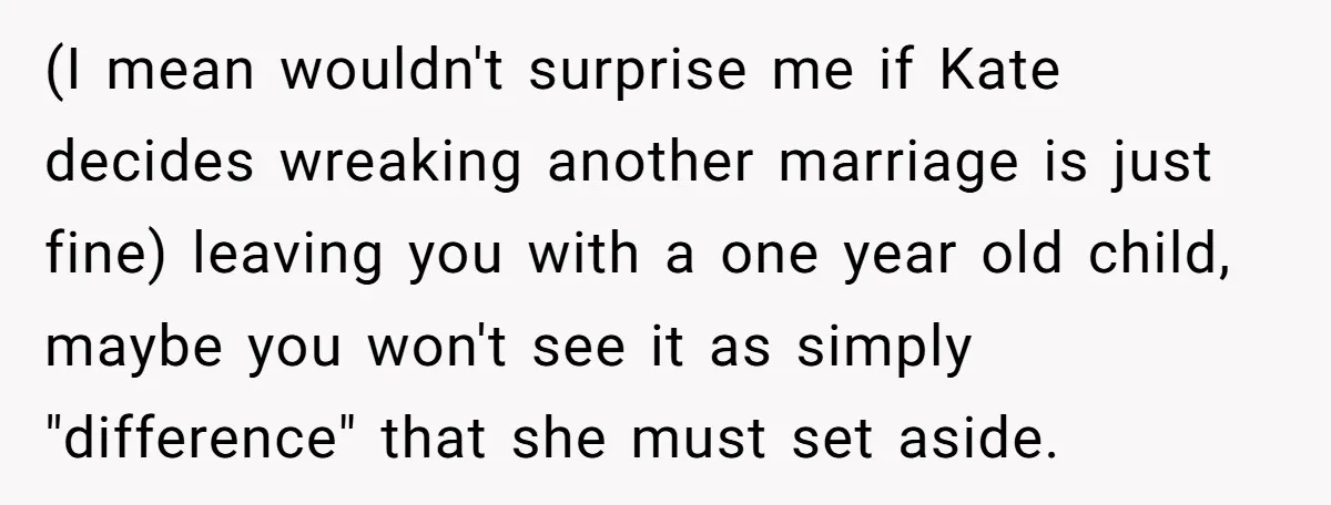(I mean wouldn't surprise me if Kate decides wreaking another marriage is just fine) leaving you with a one year old child, maybe you won't see it as simply "difference"...