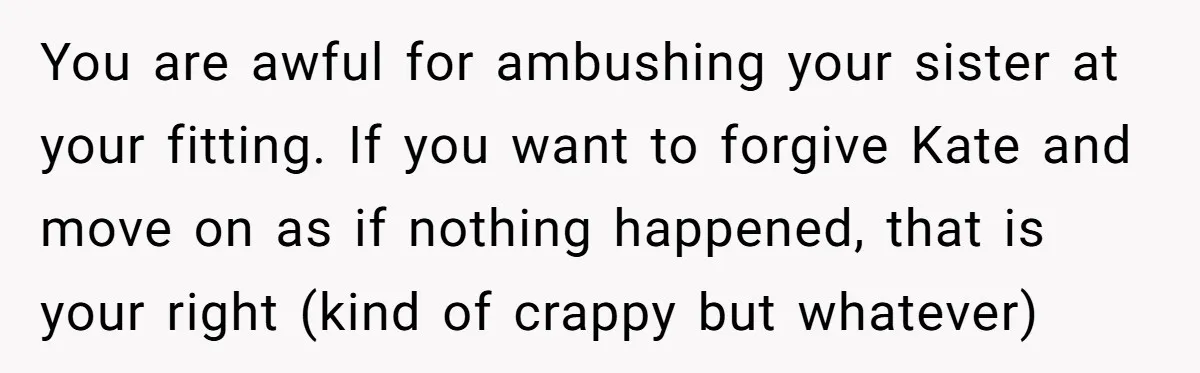 You are awful for ambushing your sister at your fitting. If you want to forgive Kate and move on as if nothing happened, that is your right (kind of crappy...