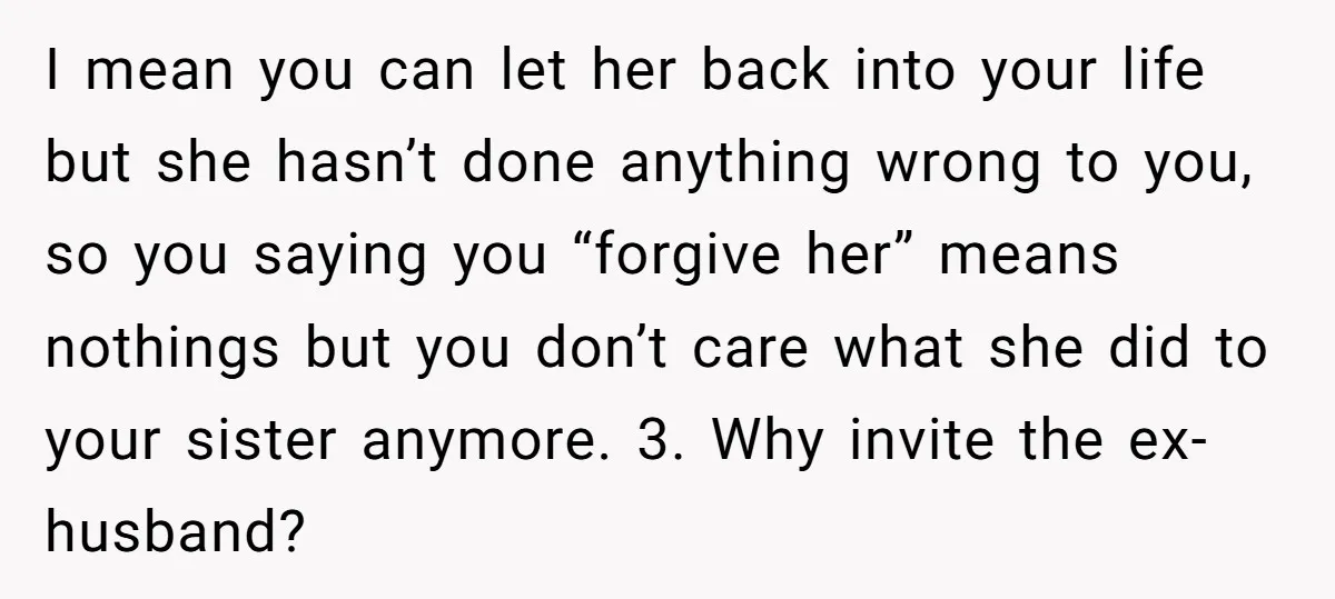 I mean you can let her back into your life but she hasn’t done anything wrong to you, so you saying you “forgive her” means nothings but you don’t care...