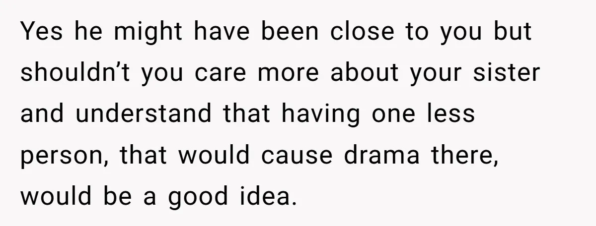 Yes he might have been close to you but shouldn’t you care more about your sister and understand that having one less person, that would cause drama there, would be...