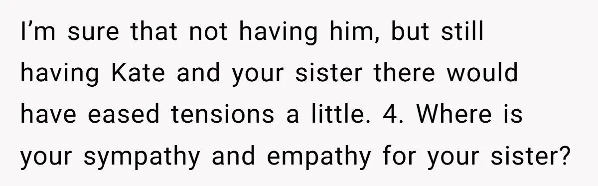 I’m sure that not having him, but still having Kate and your sister there would have eased tensions a little. 4. Where is your sympathy and empathy for your sister?