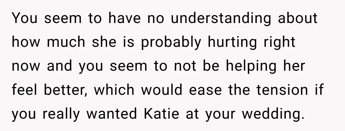 You seem to have no understanding about how much she is probably hurting right now and you seem to not be helping her feel better, which would ease the tension...