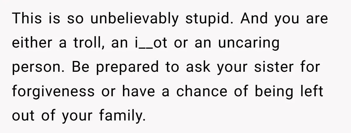 This is so unbelievably stupid. And you are either a troll, an i__ot or an uncaring person. Be prepared to ask your sister for forgiveness or have a chance of...