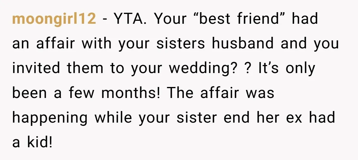 moongirl12 − YTA. Your “best friend” had an affair with your sisters husband and you invited them to your wedding? ? It’s only been a few months! The affair was...