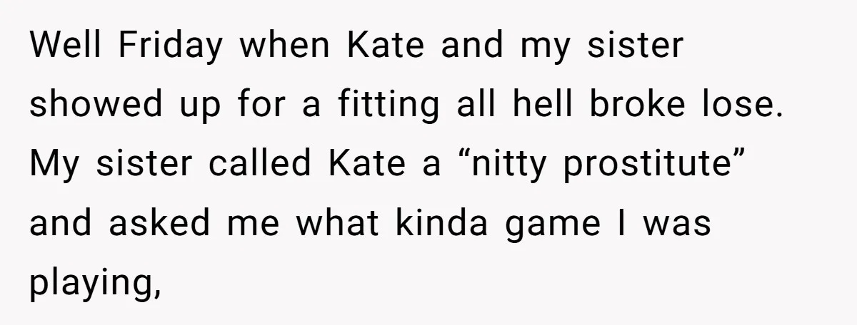 Well Friday when Kate and my sister showed up for a fitting all hell broke lose. My sister called Kate a “nitty prostitute” and asked me what kinda game I...