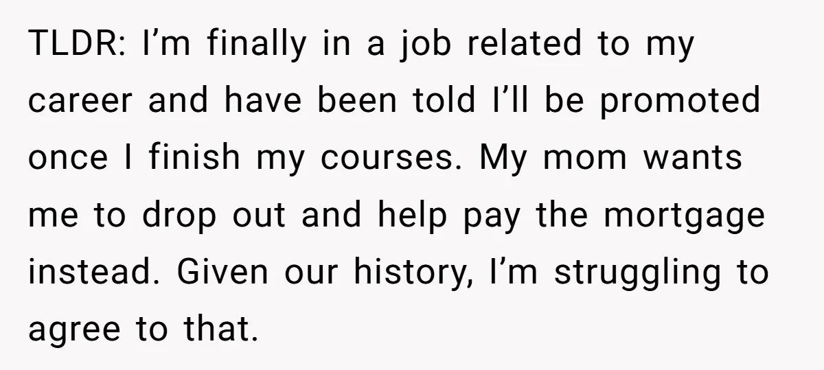 TLDR: I’m finally in a job related to my career and have been told I’ll be promoted once I finish my courses. My mom wants me to drop out and...