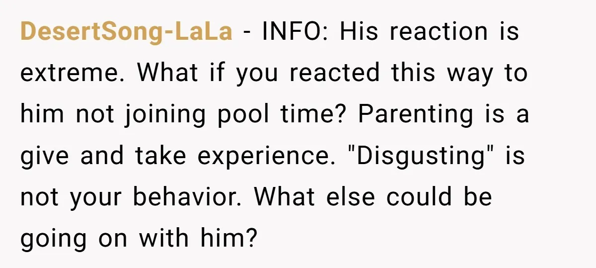 DesertSong-LaLa − INFO: His reaction is extreme. What if you reacted this way to him not joining pool time? Parenting is a give and take experience. "Disgusting" is not your...