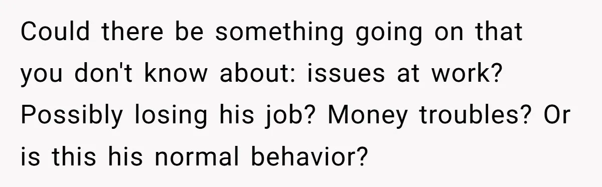 Could there be something going on that you don't know about: issues at work? Possibly losing his job? Money troubles? Or is this his normal behavior?