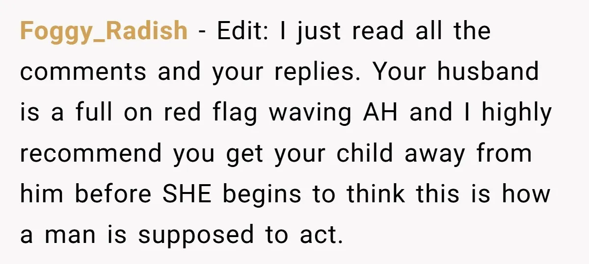Foggy_Radish − Edit: I just read all the comments and your replies. Your husband is a full on red flag waving AH and I highly recommend you get your child...