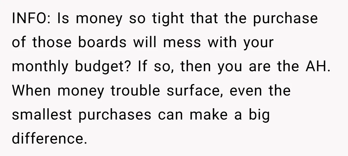 INFO: Is money so tight that the purchase of those boards will mess with your monthly budget? If so, then you are the AH. When money trouble surface, even the...