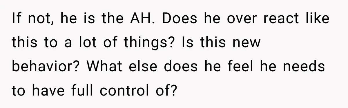 If not, he is the AH. Does he over react like this to a lot of things? Is this new behavior? What else does he feel he needs to have...