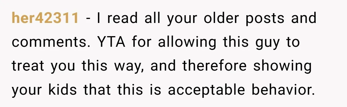 her42311 − I read all your older posts and comments. YTA for allowing this guy to treat you this way, and therefore showing your kids that this is acceptable behavior.
