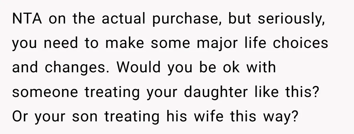NTA on the actual purchase, but seriously, you need to make some major life choices and changes. Would you be ok with someone treating your daughter like this? Or your...