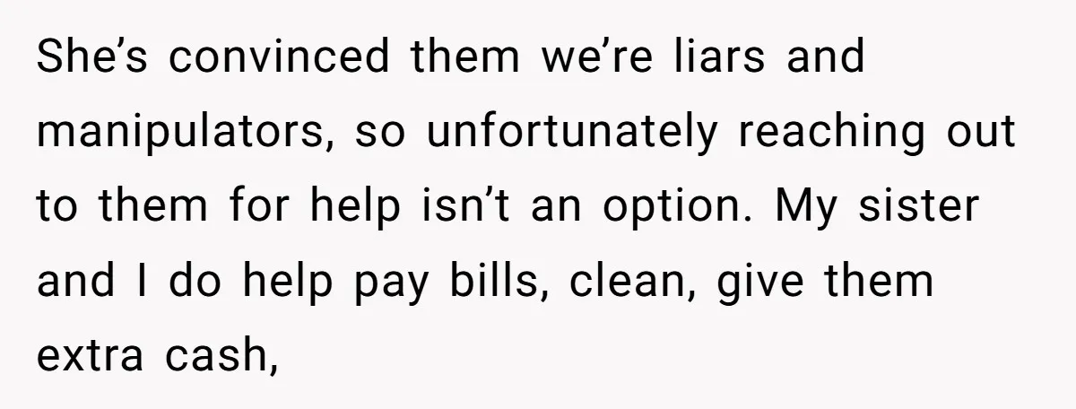 She’s convinced them we’re liars and manipulators, so unfortunately reaching out to them for help isn’t an option. My sister and I do help pay bills, clean, give them extra...