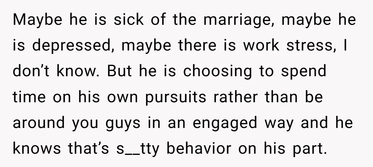 Maybe he is sick of the marriage, maybe he is depressed, maybe there is work stress, I don’t know. But he is choosing to spend time on his own pursuits...