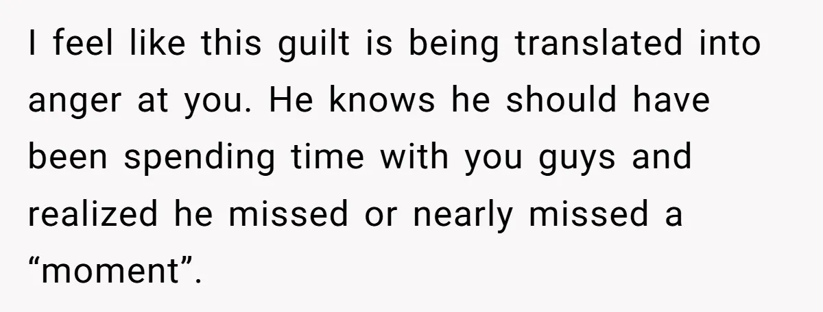 I feel like this guilt is being translated into anger at you. He knows he should have been spending time with you guys and realized he missed or nearly missed...