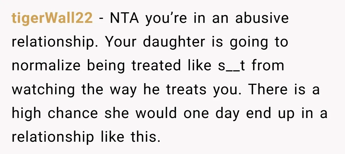 tigerWall22 − NTA you’re in an abusive relationship. Your daughter is going to normalize being treated like s__t from watching the way he treats you. There is a high chance...