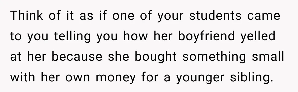 Think of it as if one of your students came to you telling you how her boyfriend yelled at her because she bought something small with her own money for...