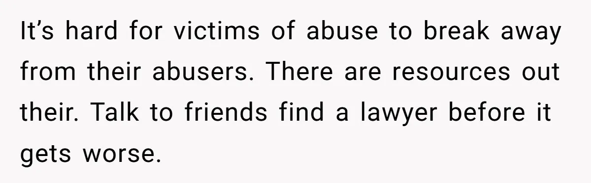It’s hard for victims of abuse to break away from their abusers. There are resources out their. Talk to friends find a lawyer before it gets worse.