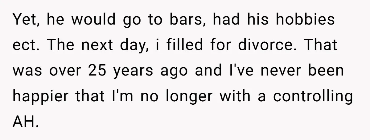 Yet, he would go to bars, had his hobbies ect. The next day, i filled for divorce. That was over 25 years ago and I've never been happier that I'm...