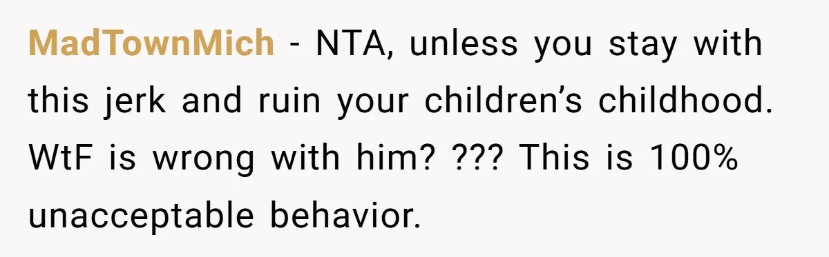 MadTownMich − NTA, unless you stay with this jerk and ruin your children’s childhood. WtF is wrong with him? ??? This is 100% unacceptable behavior.