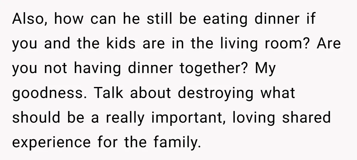 Also, how can he still be eating dinner if you and the kids are in the living room? Are you not having dinner together? My goodness. Talk about destroying what...