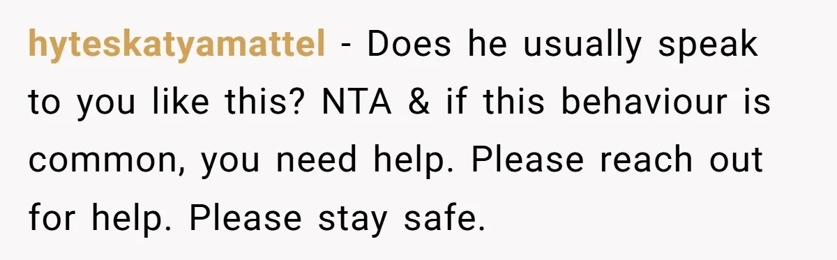 hyteskatyamattel − Does he usually speak to you like this? NTA & if this behaviour is common, you need help. Please reach out for help. Please stay safe.