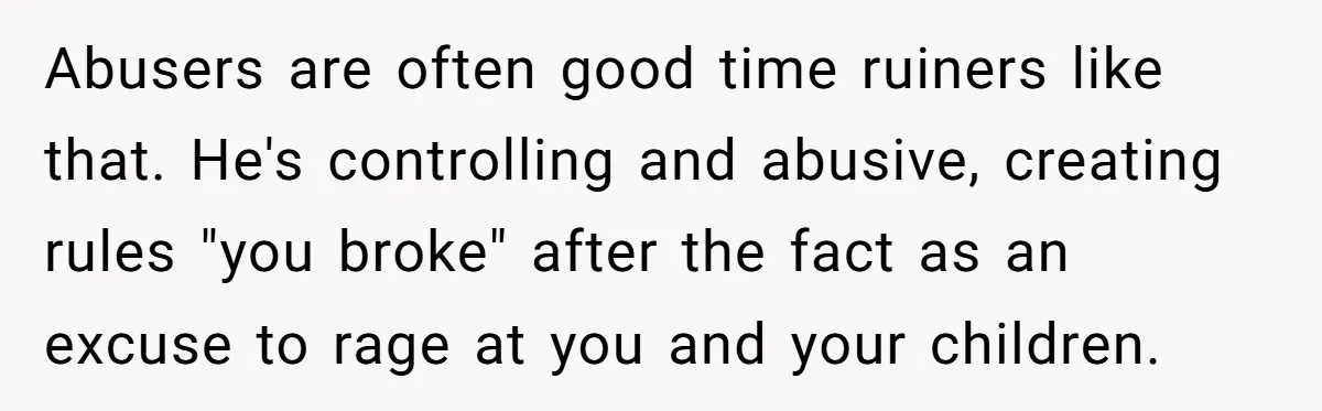 Abusers are often good time ruiners like that. He's controlling and abusive, creating rules "you broke" after the fact as an excuse to rage at you and your children.