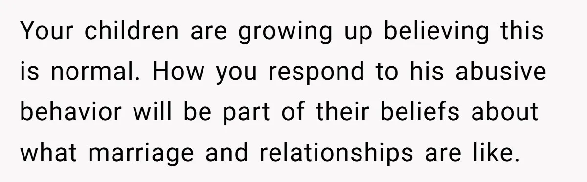 Your children are growing up believing this is normal. How you respond to his abusive behavior will be part of their beliefs about what marriage and relationships are like.