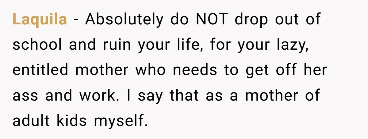 Laquila − Absolutely do NOT drop out of school and ruin your life, for your lazy, entitled mother who needs to get off her ass and work. I say that...
