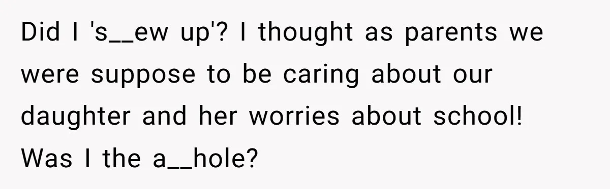 Did I 's__ew up'? I thought as parents we were suppose to be caring about our daughter and her worries about school! Was I the a__hole?