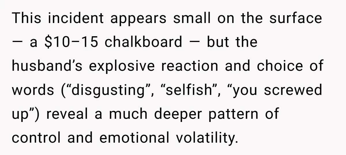 This incident appears small on the surface — a $10–15 chalkboard — but the husband’s explosive reaction and choice of words (“disgusting”, “selfish”, “you screwed up”) reveal a much deeper...