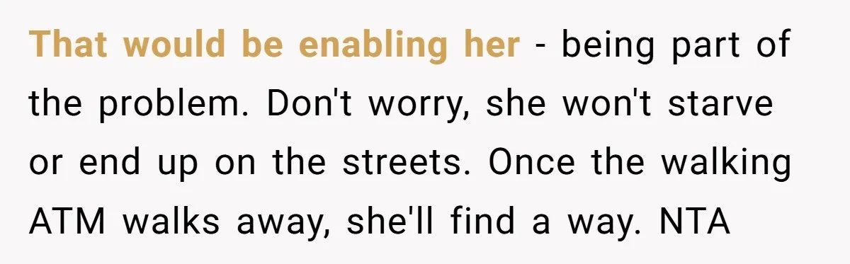 That would be enabling her - being part of the problem. Don't worry, she won't starve or end up on the streets. Once the walking ATM walks away, she'll find...