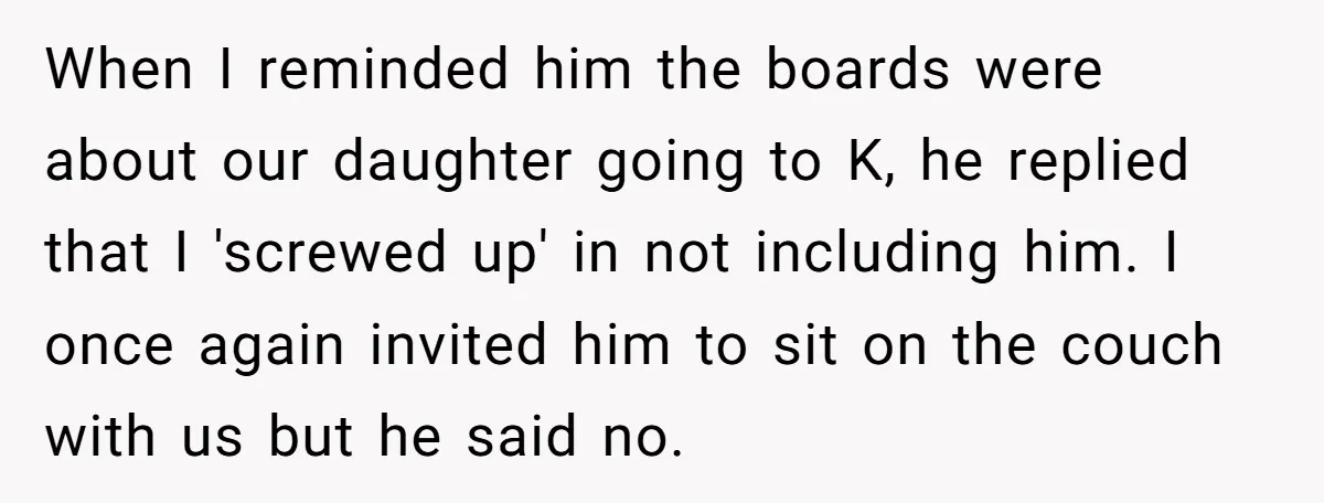 When I reminded him the boards were about our daughter going to K, he replied that I 'screwed up' in not including him. I once again invited him to sit...