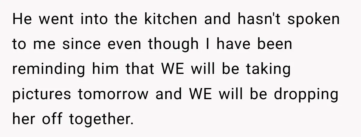 He went into the kitchen and hasn't spoken to me since even though I have been reminding him that WE will be taking pictures tomorrow and WE will be dropping...