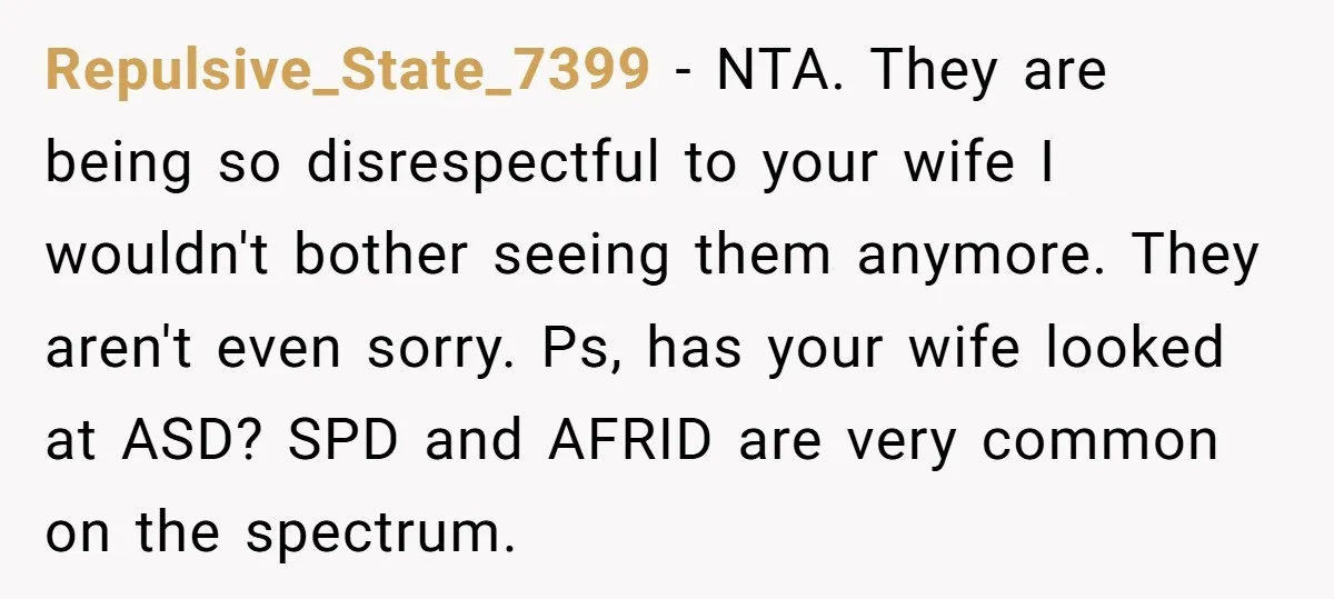Repulsive_State_7399 − NTA. They are being so disrespectful to your wife I wouldn't bother seeing them anymore. They aren't even sorry. Ps, has your wife looked at ASD? SPD and...