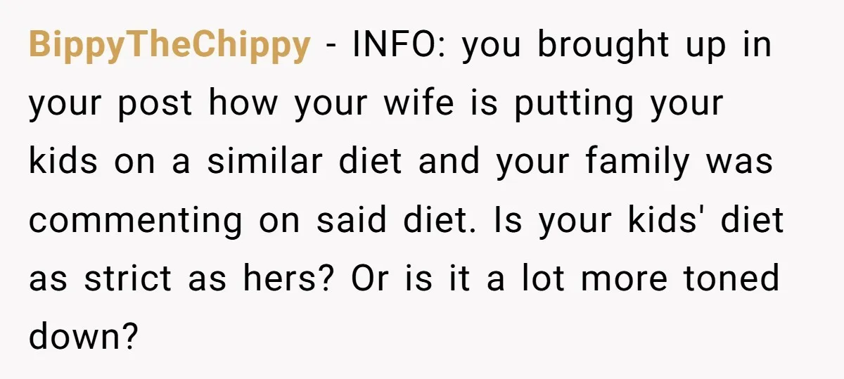 BippyTheChippy − INFO: you brought up in your post how your wife is putting your kids on a similar diet and your family was commenting on said diet. Is your...