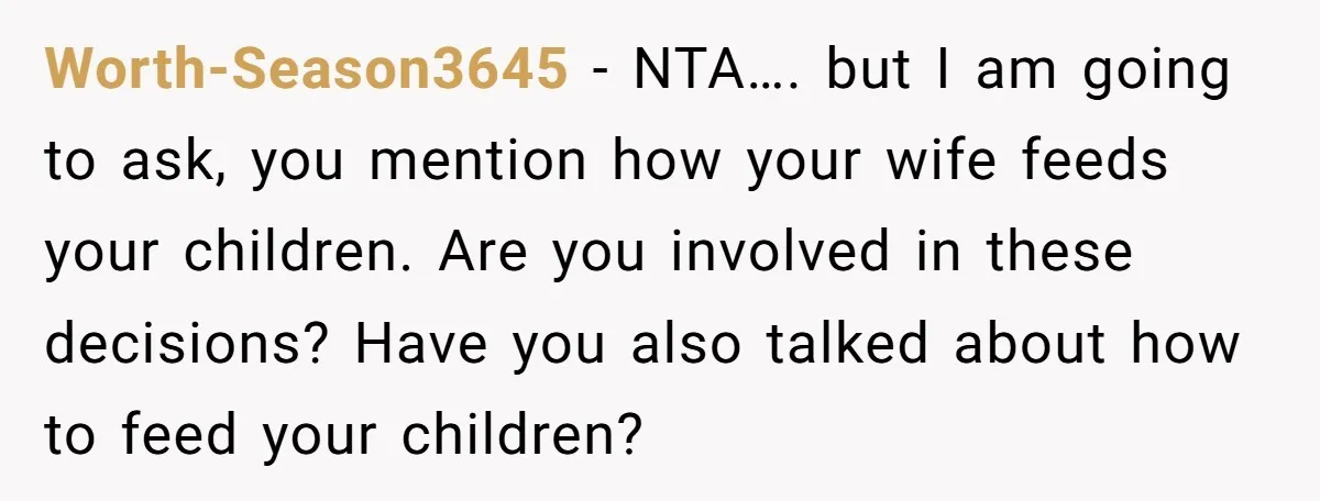 Worth-Season3645 − NTA…. but I am going to ask, you mention how your wife feeds your children. Are you involved in these decisions? Have you also talked about how to...