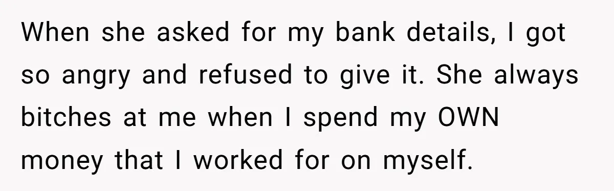When she asked for my bank details, I got so angry and refused to give it. She always bitches at me when I spend my OWN money that I worked...