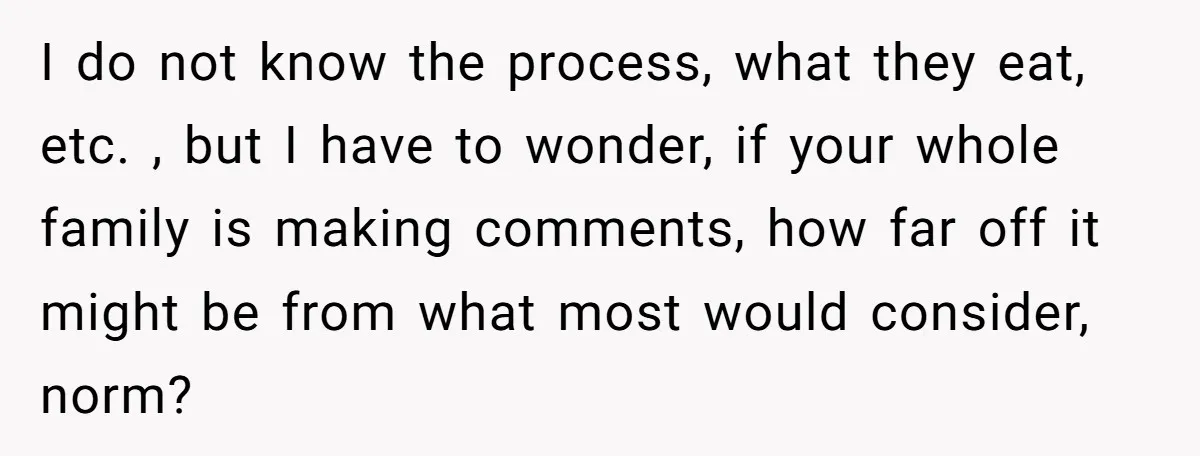 I do not know the process, what they eat, etc. , but I have to wonder, if your whole family is making comments, how far off it might be from...