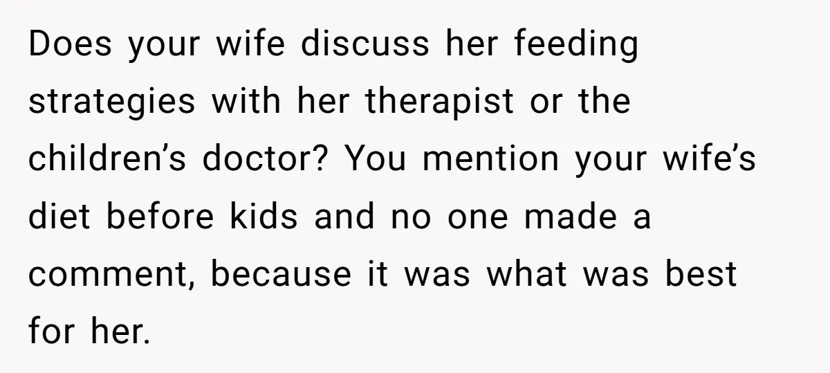 Does your wife discuss her feeding strategies with her therapist or the children’s doctor? You mention your wife’s diet before kids and no one made a comment, because it was...