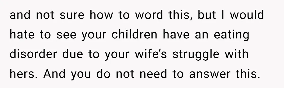 and not sure how to word this, but I would hate to see your children have an eating disorder due to your wife’s struggle with hers. And you do not...