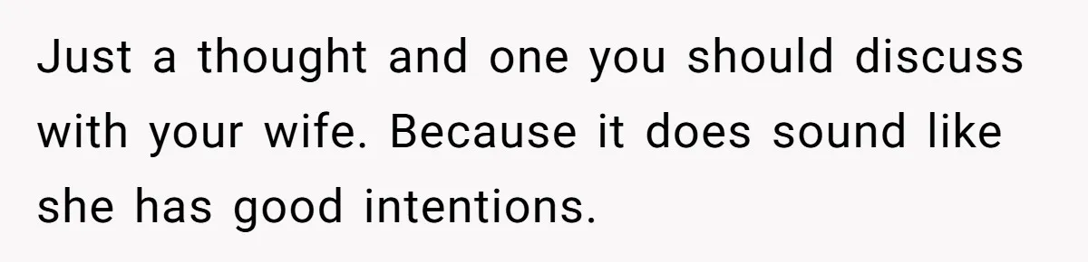 Just a thought and one you should discuss with your wife. Because it does sound like she has good intentions.