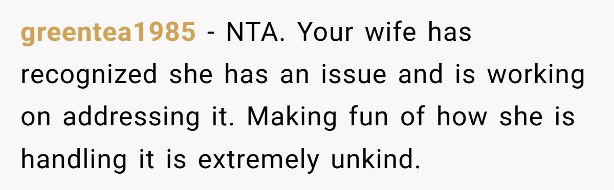 greentea1985 − NTA. Your wife has recognized she has an issue and is working on addressing it. Making fun of how she is handling it is extremely unkind.
