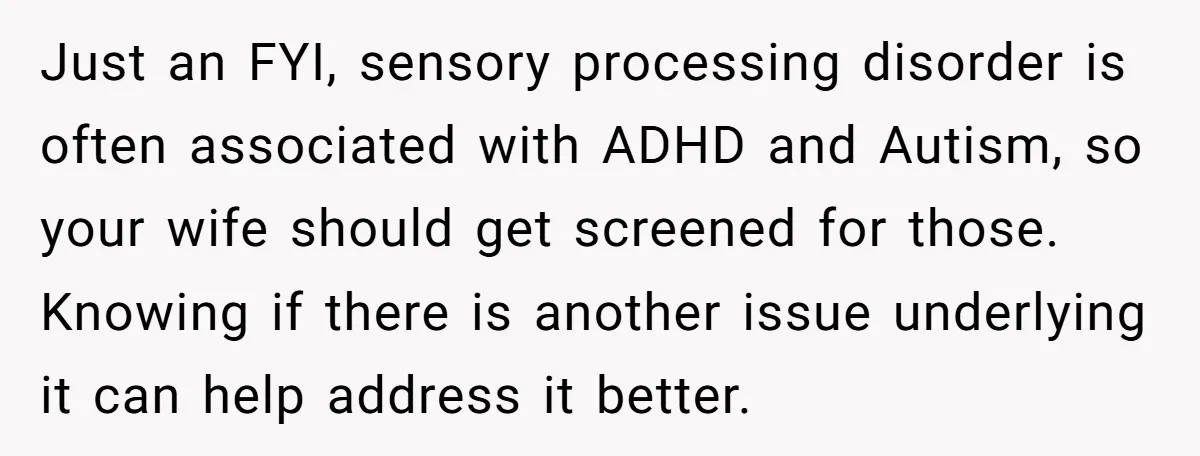 Just an FYI, sensory processing disorder is often associated with ADHD and Autism, so your wife should get screened for those. Knowing if there is another issue underlying it can...