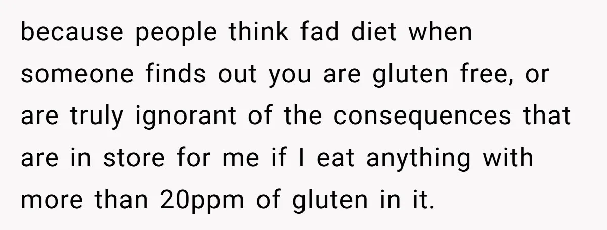 because people think fad diet when someone finds out you are gluten free, or are truly ignorant of the consequences that are in store for me if I eat anything...